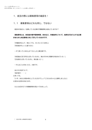 ブラック企業対策プロジェクト　
企業の募集要項、見ていますか？―こんな記載には要注意！―

１．就活の際には募集要項の確認を！　　　　　　　　
１．
１　募集要項はどれも同じ、ではない
　就活中の皆さん！応募している企業の
「募集要項」
は読んでいますか？
　募集要項とは、初任給の額や勤務時間、休日など、労働条件について、採用を行おうとする企業

があらかじめ応募者に対して示しているものです。
　
「労働条件なんて、見なくても、だいたいどこも同じ」
　
「初任給がちょっと違うだけ」
　―そう思っていませんか？だとしたら要注意です。
　
「初任給は 20 万円だと思っていたのに、実はその中に残業代が含まれていた！」
　
「正社員だと思っていたのに、実は違った！」
　―そんなことがあったら、大変です。
　あとから気がついて、
　
「話が違う・・・」
と思っても、
　
「いや、あなたが読み落としていただけでしょ？こちらはちゃんと説明しましたよ」
と言われる恐れがあります。
　たとえば次の２つの募集要項を見比べてみましょう。

１．就活の際には募集要項の確認を

4

 