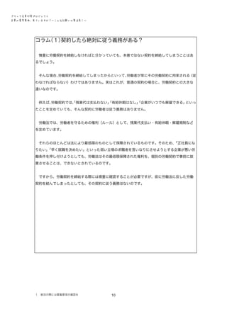 ブラック企業対策プロジェクト　
企業の募集要項、見ていますか？―こんな記載には要注意！―

コラム
（１）
契約したら絶対に従う義務がある？
　慎重に労働契約を締結しなければと分かっていても、本意ではない契約を締結してしまうことはあ
るでしょう。
　そんな場合､労働契約を締結してしまったからといって､労働者が常にその労働契約に拘束される
（従
わなければならない）わけではありません。実はこれが､ 普通の契約の場合と、労働契約との大きな
違いなのです。
　例えば、
労働契約では、残業代は支払わない」
「
「有給休暇はなし」
「企業がいつでも解雇できる」
といっ
たことを定めていても、そんな契約に労働者は従う義務はありません。
　労働法では、労働者を守るための権利（ルール）として、残業代支払い・有給休暇・解雇規制など
を定めています。
　それらのほとんどは法により最低限のものとして保障されているものです。そのため、
「正社員にな
りたい」
「早く就職を決めたい」といった弱い立場の求職者を言いなりにさせようとする企業が悪い労
働条件を押し付けようとしても、労働法はその最低限保障された権利を、個別の労働契約で事前に放
棄させることは、できないとされているのです。
　ですから、労働契約を締結する際には慎重に確認することが必要ですが、仮に労働法に反した労働
契約を結んでしまったとしても、その契約に従う義務はないのです。

１．就活の際には募集要項の確認を

10

 