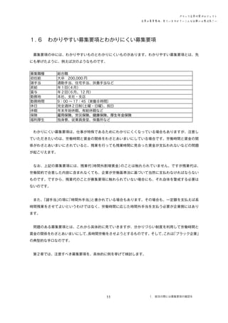 ブラック企業対策プロジェクト
企業の募集要項、見ていますか？―こんな記載には要注意！―

１．
６　わかりやすい募集要項とわかりにくい募集要項
　募集要項の中には、わかりやすいものとわかりにくいものがあります。わかりやすい募集要項とは、先
にも挙げたように、例えば次のようなものです。
募集職種
初任給
諸手当
昇給
賞与
勤務地
勤務時間
休日
休暇
保険
福利厚生

総合職
大卒　200,000 円
通勤手当、住宅手当、扶養手当など
年１回
（４月）
年２回
（６月、12 月）
本社、支社・支店
9：00 ～ 17：45（実働８時間）
完全週休２日制
（土曜・日曜）
、祝日
年末年始休暇、有給休暇など
雇用保険、労災保険、健康保険、厚生年金保険
独身寮、従業員食堂、保養所など

　わかりにくい募集要項は、仕事が特殊であるためにわかりにくくなっている場合もありますが、注意し
ていただきたいのは、労働時間と賃金の関係をわざとあいまいにしている場合です。労働時間と賃金の関
係がわざとあいまいにされていると、残業を行っても残業時間に見合った賃金が支払われないなどの問題
が起こりえます。
　なお、上記の募集要項には、残業代
（時間外割増賃金）
のことは触れられていません。ですが残業代は、
労働契約で合意した内容に含まれなくても、企業が労働基準法に基づいて当然に支払わなければならない
ものです。ですから、残業代のことが募集要項に触れられていない場合にも、それ自体を警戒する必要は
ないのです。
　また、
「諸手当」
の項に
「時間外手当」
と書かれている場合もあります。その場合も、一定額を支払えば長
時間残業をさせてよいというわけではなく、労働時間に応じた時間外手当を支払う必要が企業側にはあり
ます。
　問題のある募集要項とは、これから具体的に見ていきますが、分かりづらい制度を利用して労働時間と
賃金の関係をわざとあいまいにして、
長時間労働をさせようとするものです。そして、
これは
「ブラック企業」
の典型的な手口なのです。
　第２章では、注意すべき募集要項を、具体的に例を挙げて検討します。

11

１．就活の際には募集要項の確認を

 
