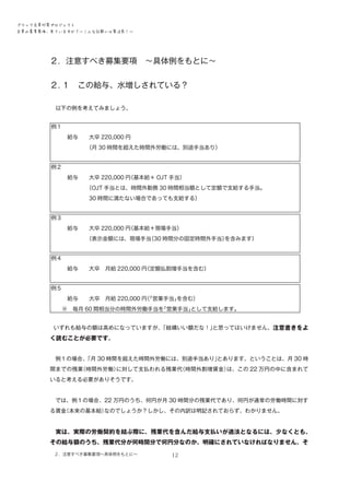 ブラック企業対策プロジェクト　
企業の募集要項、見ていますか？―こんな記載には要注意！―

２．注意すべき募集要項　～具体例をもとに～　　　
２．
１　この給与、水増しされている？
　以下の例を考えてみましょう。
例１
　　　給与　　大卒 220,000 円
　　　　　　　
（月 30 時間を超えた時間外労働には、別途手当あり）
例２
　　　給与　　大卒 220,000 円
（基本給＋ OJT 手当）
　　　　　　　
（OJT 手当とは、時間外勤務 30 時間相当額として定額で支給する手当。
　　　　　　　30 時間に満たない場合であっても支給する）
例３
　　　給与　　大卒 220,000 円
（基本給＋現場手当）
　　　　　　　
（表示金額には、現場手当
（30 時間分の固定時間外手当）
を含みます）
例４
　　　給与　　大卒　月給 220,000 円
（定額払割増手当を含む）
例５
　　　給与　　大卒　月給 220,000 円「営業手当」
（
を含む）
　　※　毎月 60 間相当分の時間外労働手当を
「営業手当」
として支給します。
　いずれも給与の額は高めになっていますが、
「結構いい額だな！」
と思ってはいけません。注意書きをよ

く読むことが必要です。
　例１の場合、
「月 30 時間を超えた時間外労働には、別途手当あり」
とあります。ということは、月 30 時
間までの残業
（時間外労働）
に対して支払われる残業代
（時間外割増賃金）
は、この 22 万円の中に含まれて
いると考える必要がありそうです。
　では、例１の場合、22 万円のうち、何円が月 30 時間分の残業代であり、何円が通常の労働時間に対す
る賃金
（本来の基本給）
なのでしょうか？しかし、その内訳は明記されておらず、わかりません。
　実は、実際の労働契約を結ぶ際に、残業代を含んだ給与支払いが適法となるには、少なくとも、

その給与額のうち、残業代分が何時間分で何円分なのか、明確にされていなければなりません。そ
２．注意すべき募集要項～具体例をもとに～

12

 