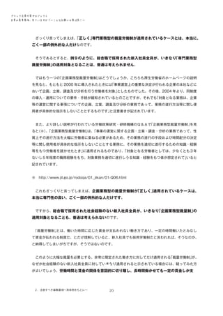 ブラック企業対策プロジェクト　
企業の募集要項、見ていますか？―こんな記載には要注意！―

　ざっくり言ってしまえば、
「正しく」
専門業務型の裁量労働制が適用されているケースとは、本当に、

ごく一部の例外的な人だけなのです。
　そうであるとすると、例９のように、総合職で採用された新入社員全員が、いきなり
「専門業務型

裁量労働制」
の適用対象となることは、普通は考えられません。
　ではもう一つの
「企画業務型裁量労働制」
はどうでしょうか。こちらも厚生労働省のホームページの説明
を見ると、もともと 2000 年に導入されたときには
「事業運営上の重要な決定が行われる企業の本社などに
おいて企画、立案、調査及び分析を行う労働者を対象」
としたものでした。その後、2004 年より、同制度
の導入・運用についての要件・手続が緩和されているとのことですが、それでも
「対象となる業務は、企業
等の運営に関する事項についての企画、立案、調査及び分析の業務であって、業務の遂行方法等に関し使
用者が具体的な指示をしないこととするものです」
と注意書きが記されています。
　また、より詳しい説明が行われている労働政策研究・研修機構のＱ＆Ａで
「企画業務型裁量労働制」
を見
ると
（※）「企画業務型裁量労働制」 「事業の運営に関する企画・立案・調査・分析の業務であって、性
、
は、
質上その遂行方法を大幅に労働者に委ねる必要があるため、その業務の遂行の手段および時間配分の決定
等に関し使用者が具体的な指示をしないこととする業務に、その業務を適切に遂行するための知識・経験
等をもつ労働者を就かせたとき」
に適用されるものであり、
「対象となる労働者としては、少なくとも３年
ないし５年程度の職務経験をもち、対象業務を適切に遂行しうる知識・経験をもつ者が想定されて」
いると
記されています。
※　http://www.jil.go.jp/rodoqa/01_jikan/01-Q06.html
　これもざっくりと言ってしまえば、企画業務型の裁量労働制が
「正しく」
適用されているケースは、

本当に専門性の高い、ごく一部の例外的な人だけです。
　ですから、総合職で採用された社会経験のない新入社員全員が、いきなり
「企画業務型裁量制」
の

適用対象となることも、普通は考えられないのです。
　
「裁量労働制」
とは、働いた時間に応じた賃金が支払われない働き方であり、一定の時間働いたとみなし
て賃金が払われる制度だ、とだけ理解していると、新入社員でも採用労働制だと言われれば、そうなのか、
と納得してしまいがちですが、そうではないのです。
　このように大幅な裁量を必要とする、非常に限定された働き方に対してだけ適用される
「裁量労働制」
が、
なぜか社会経験のない新入社員全員に対していきなり適用されると示されている場合には、疑ってみた方
がよいでしょう。労働時間と賃金の関係を意図的に切り離し、長時間働かせても一定の賃金しか支

２．注意すべき募集要項～具体例をもとに～

20

 