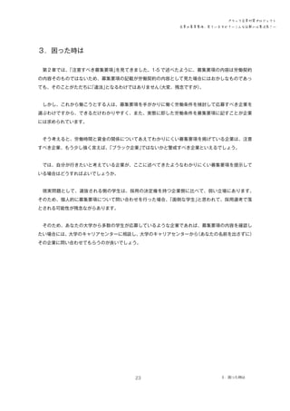 ブラック企業対策プロジェクト
企業の募集要項、見ていますか？―こんな記載には要注意！―

３．困った時は
　第２章では、
「注意すべき募集要項」
を見てきました。1-5 で述べたように、募集要項の内容は労働契約
の内容そのものではないため、募集要項の記載が労働契約の内容として見た場合にはおかしなものであっ
ても、そのことがただちに
「違法」
となるわけではありません
（大変、残念ですが）
。
　しかし、これから働こうとする人は、募集要項を手がかりに働く労働条件を検討して応募すべき企業を
選ぶわけですから、できるだけわかりやすく、また、実態に即した労働条件を募集要項に記すことが企業
には求められています。
　そう考えると、労働時間と賃金の関係についてあえてわかりにくい募集要項を掲げている企業は、注意
すべき企業、もう少し強く言えば、
「ブラック企業」
ではないかと警戒すべき企業といえるでしょう。
　では、自分が行きたいと考えている企業が、ここに述べてきたようなわかりにくい募集要項を提示して
いる場合はどうすればよいでしょうか。
　現実問題として、選抜される側の学生は、採用の決定権を持つ企業側に比べて、弱い立場にあります。
そのため、個人的に募集要項について問い合わせを行った場合、
「面倒な学生」
と思われて、採用選考で落
とされる可能性が残念ながらあります。
　そのため、あなたの大学から多数の学生が応募しているような企業であれば、募集要項の内容を確認し
たい場合には、大学のキャリアセンターに相談し、大学のキャリアセンターから
（あなたの名前を出さずに）
その企業に問い合わせてもらうのが良いでしょう。

23

３．困った時は

 