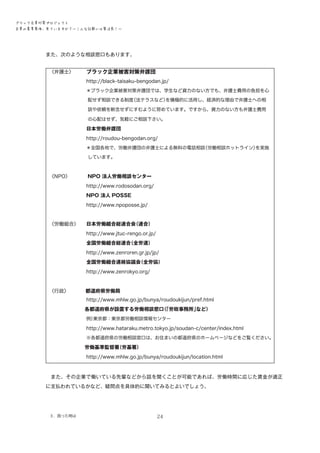 ブラック企業対策プロジェクト　
企業の募集要項、見ていますか？―こんな記載には要注意！―

また、次のような相談窓口もあります。
　
〈弁護士〉
　　　ブラック企業被害対策弁護団
　　　　　　　　http://black-taisaku-bengodan.jp/
　　　　　　　　＊ブラック企業被害対策弁護団では、学生など資力のない方でも、弁護士費用の負担を心
　　　　　　　　　配せず相談できる制度
（法テラスなど）
を積極的に活用し、経済的な理由で弁護士への相
　　　　　　　　　談や依頼を断念せずにすむように努めています。ですから、資力のない方も弁護士費用
　　　　　　　　　の心配はせず、気軽にご相談下さい。

　　　　　　　　日本労働弁護団
　　　　　　　　http://roudou-bengodan.org/
（労働相談ホットライン）
を実施
　　　　　　　　＊全国各地で、労働弁護団の弁護士による無料の電話相談
　　　　　　　　　しています。

　
〈NPO〉
　　　　NPO 法人労働相談センター
　　　　　　　　http://www.rodosodan.org/
　　　　　　　　NPO 法人 POSSE
　　　　　　　　http://www.npoposse.jp/
　
　
〈労働組合〉
　　日本労働組合総連合会
（連合）
　　　　　　　　http://www.jtuc-rengo.or.jp/
　　　　　　　　全国労働組合総連合
（全労連）
　　　　　　　　http://www.zenroren.gr.jp/jp/
　　　　　　　　全国労働組合連絡協議会
（全労協）
　　　　　　　　http://www.zenrokyo.org/

　　
　
　
〈行政〉 　　　都道府県労働局

　　　　　　　　http://www.mhlw.go.jp/bunya/roudoukijun/pref.html
　　　　　　　 各都道府県が設置する労働相談窓口「労政事務所」
（
など）
東京都：東京都労働相談情報センター
　　　　　　　　例）

　　　　　　　　http://www.hataraku.metro.tokyo.jp/soudan-c/center/index.html
　　　　　　　　※各都道府県の労働相談窓口は、お住まいの都道府県のホームページなどをご覧ください。
　　　　　　　 労働基準監督署
（労基署）
　　　　　　　　http://www.mhlw.go.jp/bunya/roudoukijun/location.html　　
　また、その企業で働いている先輩などから話を聞くことが可能であれば、労働時間に応じた賃金が適正
に支払われているかなど、疑問点を具体的に聞いてみるとよいでしょう。

３．困った時は

24

 