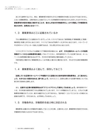 ブラック企業対策プロジェクト　
企業の募集要項、見ていますか？―こんな記載には要注意！―

　あとから説明するように、実は、募集要項の内容がただちに労働契約の内容になるわけではありません。
とはいえ募集要項は、企業が皆さんと結ぼうとしている労働契約の内容をあらかじめ示したものですから、

募集要項の内容を慎重に検討することが、皆さんが自分の労働条件をしっかり把握して労働契約を
結ぶための、出発点となるのです。

１．
３　募集要項はどこに記載されているか
　では、
募集要項はどこに記載されているでしょうか。
リクナビであれば、採用情報」「募集概要」「勤務・
「
の
と
福利厚生
（待遇）がそれにあたります。マイナビであれば
」
「採用データ」
がそれにあたります。ハローワーク
や大学のキャリアセンターを通じた応募であれば、
「求人票」
がそれにあたります。
　リクナビやマイナビのような就職ナビで情報を得る場合には、必ず、その企業のホームページの採用

情報のページからも募集要項を確認しておいてください。新卒採用を行っている企業であれば、ホーム
ページに採用情報の欄があるはずです。その中の
「新卒採用」
の欄を確認してください。
　
「新卒採用」
の欄の中に
「募集要項」
もしくは
「待遇」
と書かれた欄があります。それがその企業の募集要項
です。

１．
４　募集要項はよく読んで、保存しておこう
　応募している企業のホームページや就職ナビに記載された新卒採用の募集要項は、よく読みまし
注意を必要とする言葉や表現については、
ょう。わからない言葉があれば、
調べましょう。わかりにくく、
第２章で具体的に説明します。
　また、応募する企業の募集要項は必ずプリントアウトして保存しておきましょう。新卒採用のサイ
トは、その年度の採用が終了すれば閉鎖されてしまいます。サイトが閉鎖されてしまうと、どのような募
集要項が掲載されていたか、後から確認することができません。
「話が違う！」
ということになった場合には、
証拠が必要です。そのためにも、必ず保存しておきましょう。

１．
５　労働条件は、労働契約を結ぶ時に決定される
　募集要項に記載された労働条件を確認しておくことが大事、と書きましたが、募集要項の内容がそのまま、
労働契約の内容となるわけではありません。

１．就活の際には募集要項の確認を

6

 