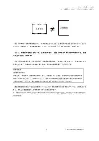 ブラック企業対策プロジェクト
企業の募集要項、見ていますか？―こんな記載には要注意！―

労働

　皆さんが実際に労働契約を結ぶのは、採用面接などを経た後、企業の人事担当者とのやり取りにおいて
ですから、一般的には、募集要項を確認してから、少し先の話になります
（後で詳しく説明します）
。
　そして、労働契約を結ぶときには、企業
（使用者）
は、皆さんが実際に働く際の労働条件を、書面

で示さなければなりません。
　なぜなら労働基準法第 15 条１項では、労働契約を結ぶ時に、使用者
（企業）
に対して、労働法規に従っ
た適法な方法で、労働条件を労働者に対し書面で明示する義務を課しているからです。
労働基準法
（労働条件の明示）
第十五条 　使用者は、労働契約の締結に際し、労働者に対して賃金、労働時間その他の労働条件を
明示しなければならない。この場合において、賃金及び労働時間に関する事項その他の厚生労働省令
で定める事項については、厚生労働省令で定める方法により明示しなければならない。
　厚生労働省発行
『知って役立つ労働法』
（※）
によれば、特に重要な次の６項目については、口約束だけで
なく、きちんと書面を交付しなければならないとされています。
※　http://www.mhlw.go.jp/stf/seisakunitsuite/bunya/koyou_roudou/roudouzenpan/
roudouhou/

7

１．就活の際には募集要項の確認を

 
