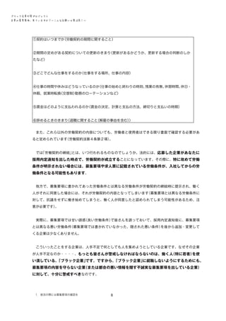 ブラック企業対策プロジェクト　
企業の募集要項、見ていますか？―こんな記載には要注意！―

①契約はいつまでか
（労働契約の期間に関すること）
②期間の定めがある契約についての更新のきまり
（更新があるかどうか、更新する場合の判断のしか
たなど）
③どこでどんな仕事をするのか
（仕事をする場所、仕事の内容）
④仕事の時間や休みはどうなっているのか
（仕事の始めと終わりの時刻、
残業の有無、
休憩時間、
休日・
休暇、就業時転換
（交替制）
勤務のローテーションなど）
⑤賃金はどのように支払われるのか
（賃金の決定、計算と支払の方法、締切りと支払いの時期）
⑥辞めるときのきまり
（退職に関すること
（解雇の事由を含む）
）
　また、これら以外の労働契約の内容についても、労働者と使用者はできる限り書面で確認する必要があ
ると定められています
（労働契約法第４条第２項）
。
　では
「労働契約の締結」
とは、いつ行われるものなのでしょうか。法的には、 応募した企業があなたに

採用内定通知を出した時点で、労働契約が成立することになっています。その際に、特に改めて労働
条件が明示されない場合には、募集要項や求人票に記載されている労働条件が、入社してからの労
働条件となる可能性もあります。
　他方で、募集要項に書かれてあった労働条件とは異なる労働条件が労働契約の締結時に提示され、働く
人がそれに同意した場合には、それが労働契約の内容となってしまいます
（募集要項とは異なる労働条件に
対して、抗議をせずに働き始めてしまうと、働く人が同意したと認められてしまう可能性があるため、注
意が必要です）
。
　実際に、募集要項では甘い誘惑
（良い労働条件）
で皆さんを誘っておいて、採用内定通知後に、募集要項
とは異なる悪い労働条件
（募集要項では書かれていなかった、隠された悪い条件）
を後から追加・変更して
くる企業は少なくありません。
　こういったことをする企業は、人手不足で何としても人を集めようとしている企業です。なぜその企業
が人手不足なのか・・・・、もっとも皆さんが警戒しなければならないのは、働く人
（特に若者）
を使

い潰している、
「ブラック企業」
です。ですから、
「ブラック企業」
に就職しないようにするためにも、
募集要項の内容を守らない企業
（または都合の悪い情報を隠す不誠実な募集要項を出している企業）
に対して、十分に警戒すべきなのです。

１．就活の際には募集要項の確認を

8

 