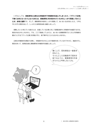ブラック企業対策プロジェクト
企業の募集要項、見ていますか？―こんな記載には要注意！―

　いずれにしても、募集要項とは異なる労働条件で労働契約を結んでしまったり、
「ブラック企業」

で働くはめになったりしないためには、募集要項に何が書かれていたかをしっかり把握しておくこ
とが、非常に重要です。そして、募集要項の内容をしっかり把握して、あいまいな点があったら、うやむ
やにせずに勇気を出して、しっかりと採用担当者に確認しましょう。
　就職したいと考えている皆さんは、志望している企業に対して就職活動中に労働条件を確認するのは、
抵抗があるかもしれません。でも、ここで遠慮してしまうと、あいまいな募集要項でたくさんの労働者を
雇おうとする
「ブラック企業」
を見抜けずに、後で悔やむことになるかもしれません。
　企業は労働契約を締結する際に、労働条件をきちんと示す義務を負っているのですから、遠慮せずに、
勇気を持って、採用担当者に募集要項の労働条件を確認しましょう。

働く上で、契約締結は一番基本
的なこと。
ちゃんとした労働条件で契約を
結べるように、募集要項の中身
をちゃんと吟味しないとね。

？
月給２

２万

円
※３０
時
業代を 間分の残
含む

9

１．就活の際には募集要項の確認を

 