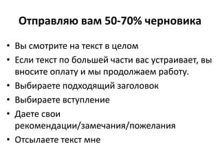 Отправляю вам 50-70% черновика
• Вы смотрите на текст в целом
• Если текст по большей части вас устраивает, вы
вносите оплату и мы продолжаем работу.
• Выбираете подходящий заголовок
• Выбираете вступление
• Даете свои
рекомендации/замечания/пожелания
• Отсылаете текст мне
 