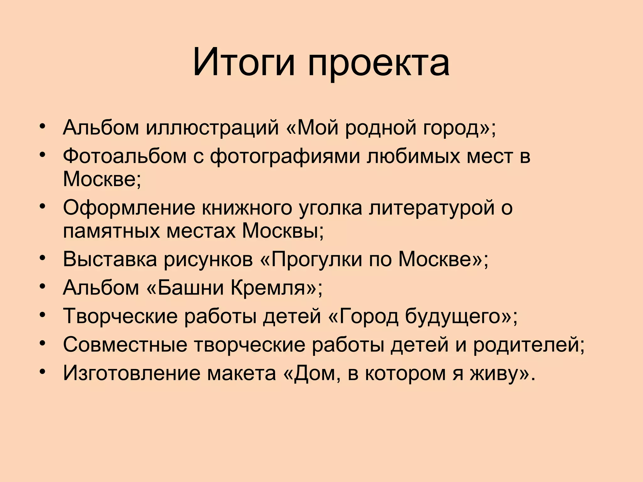 Итоги проекта
• Альбом иллюстраций «Мой родной город»;
• Фотоальбом с фотографиями любимых мест в
Москве;
• Оформление книжного уголка литературой о
памятных местах Москвы;
• Выставка рисунков «Прогулки по Москве»;
• Альбом «Башни Кремля»;
• Творческие работы детей «Город будущего»;
• Совместные творческие работы детей и родителей;
• Изготовление макета «Дом, в котором я живу».

 