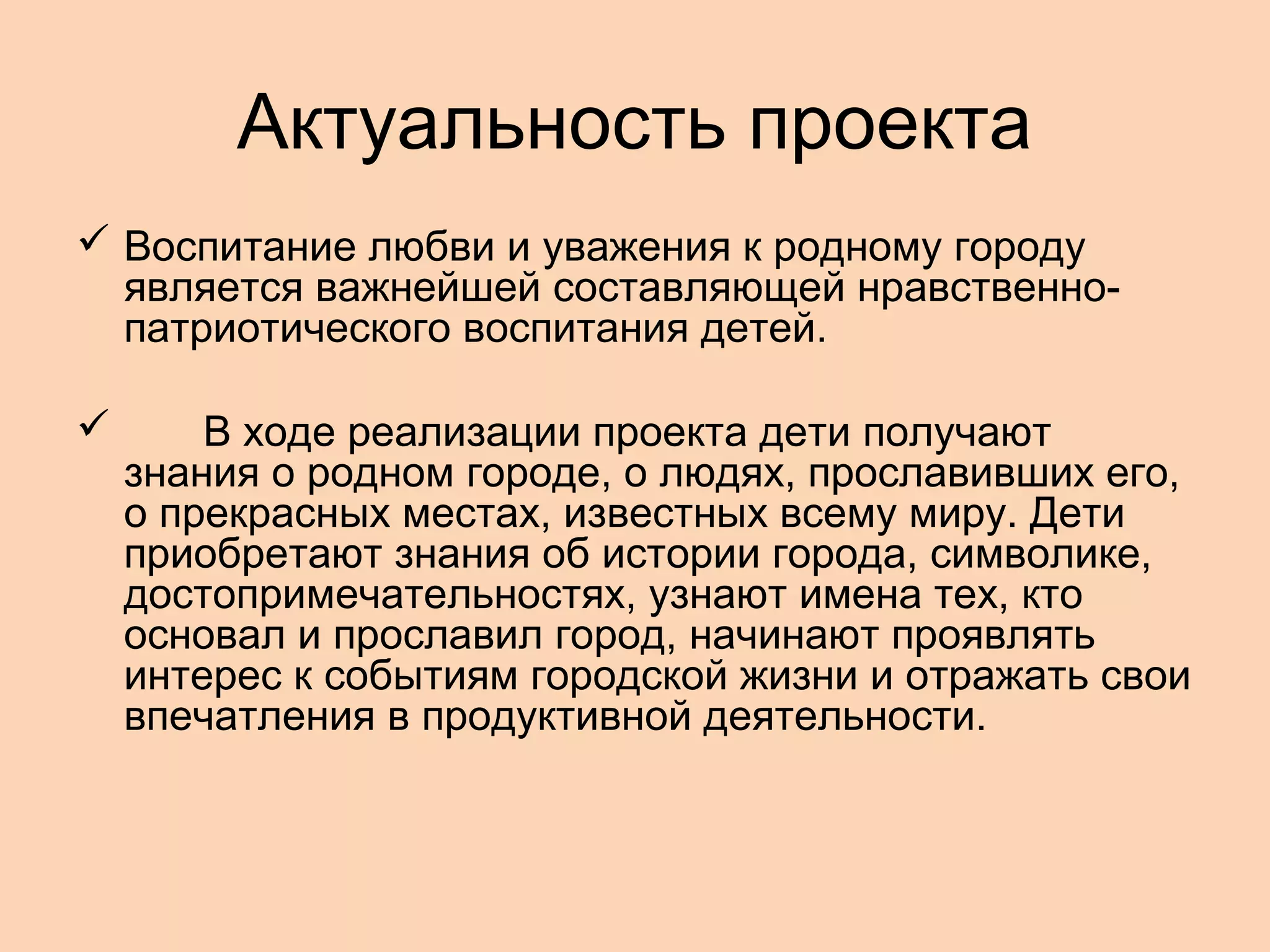 Актуальность проекта
 Воспитание любви и уважения к родному городу
является важнейшей составляющей нравственнопатриотического воспитания детей.


В ходе реализации проекта дети получают
знания о родном городе, о людях, прославивших его,
о прекрасных местах, известных всему миру. Дети
приобретают знания об истории города, символике,
достопримечательностях, узнают имена тех, кто
основал и прославил город, начинают проявлять
интерес к событиям городской жизни и отражать свои
впечатления в продуктивной деятельности.

 