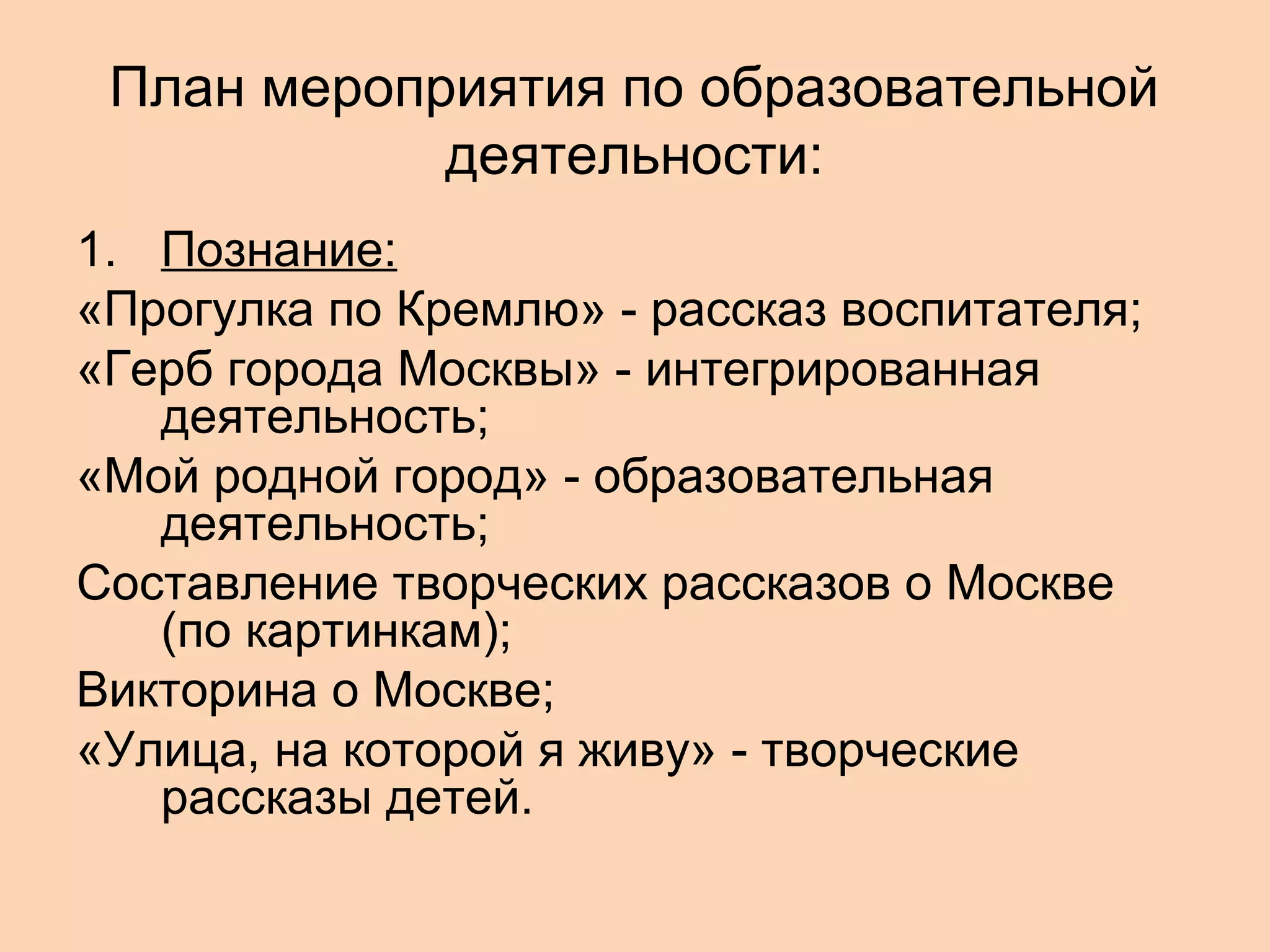 План мероприятия по образовательной
деятельности:
1. Познание:
«Прогулка по Кремлю» - рассказ воспитателя;
«Герб города Москвы» - интегрированная
деятельность;
«Мой родной город» - образовательная
деятельность;
Составление творческих рассказов о Москве
(по картинкам);
Викторина о Москве;
«Улица, на которой я живу» - творческие
рассказы детей.

 