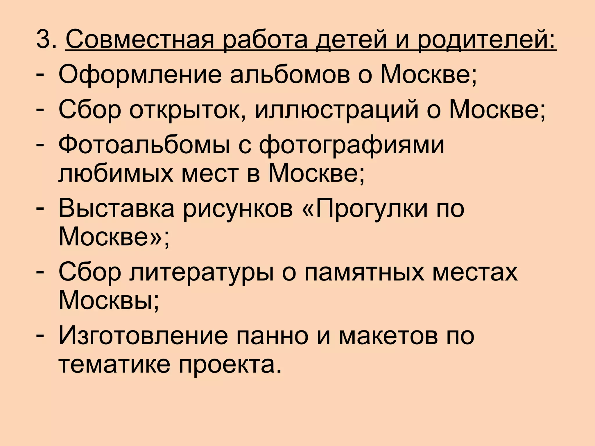3. Совместная работа детей и родителей:
- Оформление альбомов о Москве;
- Сбор открыток, иллюстраций о Москве;
- Фотоальбомы с фотографиями
любимых мест в Москве;
- Выставка рисунков «Прогулки по
Москве»;
- Сбор литературы о памятных местах
Москвы;
- Изготовление панно и макетов по
тематике проекта.

 