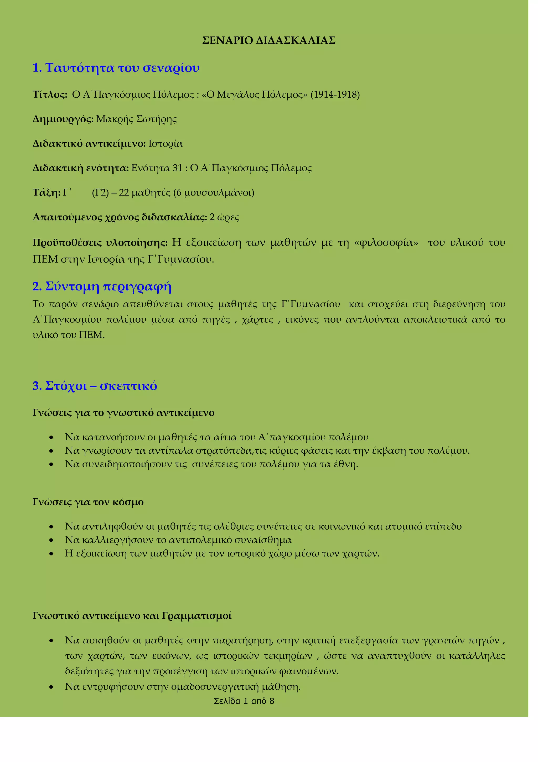 ΢ΕΝΑΡΙΟ ΔΙΔΑ΢ΚΑΛΙΑ΢

1. Σαυτότητα του σεναρίου
Σίτλος: Ο Α΄Παγκόσμιος Πόλεμος : «Ο Μεγάλος Πόλεμος» (1914-1918)
Δημιουργός: Mακρής ΢ωτήρης
Διδακτικό αντικείμενο: Ιστορία
Διδακτική ενότητα: Ενότητα 31 : Ο Α΄Παγκόσμιος Πόλεμος
Σάξη: Γ΄

(Γ2) – 22 μαθητές (6 μουσουλμάνοι)

Απαιτούμενος χρόνος διδασκαλίας: 2 ώρες
Προϋποθέσεις υλοποίησης: H εξοικείωση των μαθητών με τη «φιλοσοφία» του υλικού του

ΠΕΜ στην Ιστορία της Γ΄Γυμνασίου.

2. ΢ύντομη περιγραφή
Σο παρόν σενάριο απευθύνεται στους μαθητές της Γ΄Γυμνασίου και στοχεύει στη διερεύνηση του
Α΄Παγκοσμίου πολέμου μέσα από πηγές , χάρτες , εικόνες που αντλούνται αποκλειστικά από το
υλικό του ΠΕΜ.

3. ΢τόχοι – σκεπτικό
Γνώσεις για το γνωστικό αντικείμενο




Να κατανοήσουν οι μαθητές τα αίτια του Α΄παγκοσμίου πολέμου
Να γνωρίσουν τα αντίπαλα στρατόπεδα,τις κύριες φάσεις και την έκβαση του πολέμου.
Να συνειδητοποιήσουν τις συνέπειες του πολέμου για τα έθνη.

Γνώσεις για τον κόσμο




Να αντιληφθούν οι μαθητές τις ολέθριες συνέπειες σε κοινωνικό και ατομικό επίπεδο
Να καλλιεργήσουν το αντιπολεμικό συναίσθημα
Η εξοικείωση των μαθητών με τον ιστορικό χώρο μέσω των χαρτών.

Γνωστικό αντικείμενο και Γραμματισμοί


Να ασκηθούν οι μαθητές στην παρατήρηση, στην κριτική επεξεργασία των γραπτών πηγών ,
των χαρτών, των εικόνων, ως ιστορικών τεκμηρίων , ώστε να αναπτυχθούν οι κατάλληλες
δεξιότητες για την προσέγγιση των ιστορικών φαινομένων.



Να εντρυφήσουν στην ομαδοσυνεργατική μάθηση.
Σελίδα 1 από 8

 