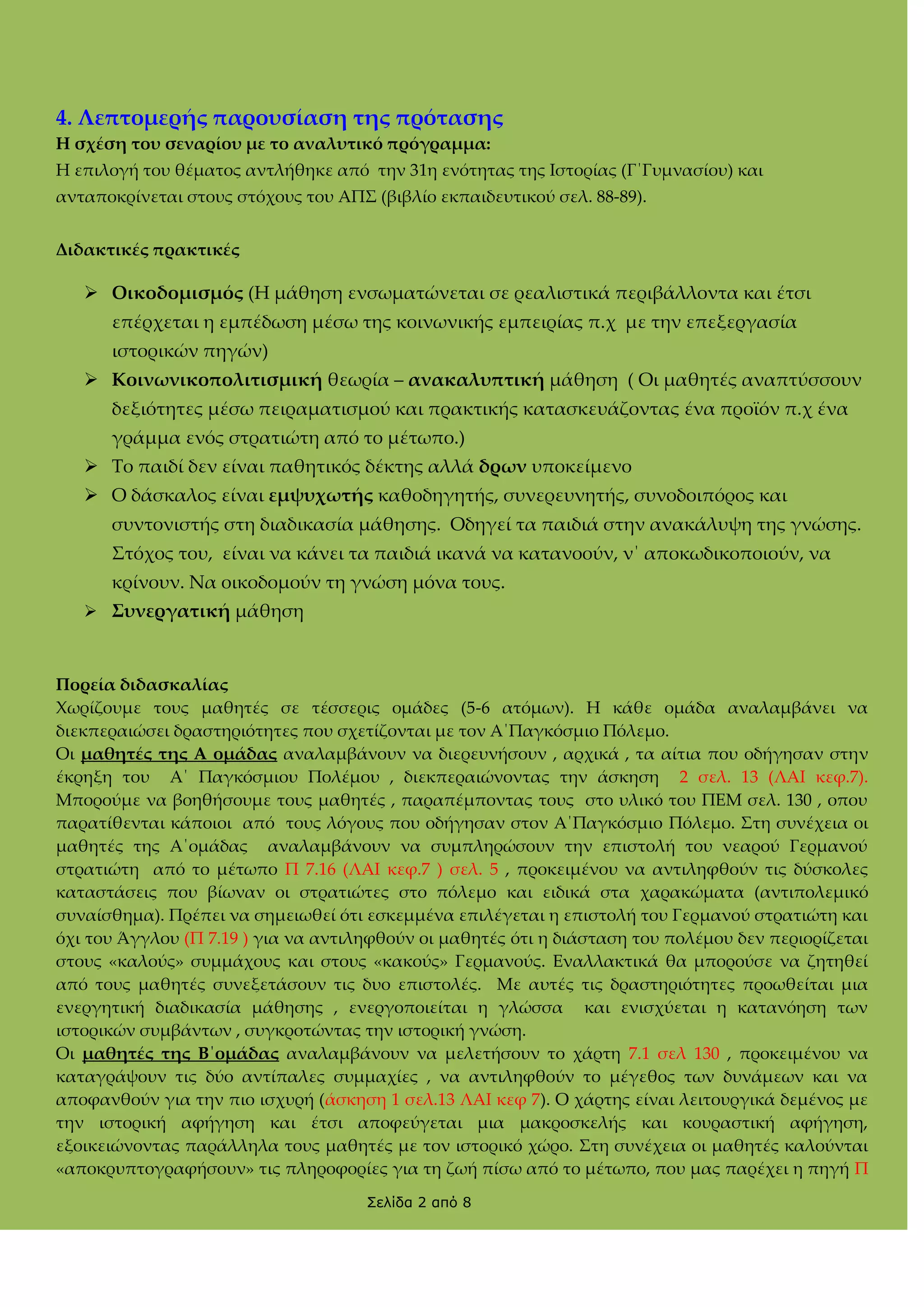 4. Λεπτομερής παρουσίαση της πρότασης
Η σχέση του σεναρίου με το αναλυτικό πρόγραμμα:
Η επιλογή του θέματος αντλήθηκε από την 31η ενότητας της Ιστορίας (Γ΄Γυμνασίου) και
ανταποκρίνεται στους στόχους του ΑΠ΢ (βιβλίο εκπαιδευτικού σελ. 88-89).
Διδακτικές πρακτικές

 Οικοδομισμός (Η μάθηση ενσωματώνεται σε ρεαλιστικά περιβάλλοντα και έτσι
επέρχεται η εμπέδωση μέσω της κοινωνικής εμπειρίας π.χ με την επεξεργασία
ιστορικών πηγών)
 Κοινωνικοπολιτισμική θεωρία – ανακαλυπτική μάθηση ( Οι μαθητές αναπτύσσουν
δεξιότητες μέσω πειραματισμού και πρακτικής κατασκευάζοντας ένα προϊόν π.χ ένα
γράμμα ενός στρατιώτη από το μέτωπο.)
 Σο παιδί δεν είναι παθητικός δέκτης αλλά δρων υποκείμενο
 Ο δάσκαλος είναι εμψυχωτής καθοδηγητής, συνερευνητής, συνοδοιπόρος και
συντονιστής στη διαδικασία μάθησης. Οδηγεί τα παιδιά στην ανακάλυψη της γνώσης.
΢τόχος του, είναι να κάνει τα παιδιά ικανά να κατανοούν, ν΄ αποκωδικοποιούν, να
κρίνουν. Να οικοδομούν τη γνώση μόνα τους.
 ΢υνεργατική μάθηση

Πορεία διδασκαλίας
Χωρίζουμε τους μαθητές σε τέσσερις ομάδες (5-6 ατόμων). Η κάθε ομάδα αναλαμβάνει να
διεκπεραιώσει δραστηριότητες που σχετίζονται με τον Α΄Παγκόσμιο Πόλεμο.
Οι μαθητές της Α ομάδας αναλαμβάνουν να διερευνήσουν , αρχικά , τα αίτια που οδήγησαν στην
έκρηξη του Α΄ Παγκόσμιου Πολέμου , διεκπεραιώνοντας την άσκηση 2 σελ. 13 (ΛΑΙ κεφ.7).
Μπορούμε να βοηθήσουμε τους μαθητές , παραπέμποντας τους στο υλικό του ΠΕΜ σελ. 130 , οπου
παρατίθενται κάποιοι από τους λόγους που οδήγησαν στον Α΄Παγκόσμιο Πόλεμο. ΢τη συνέχεια οι
μαθητές της Α΄ομάδας αναλαμβάνουν να συμπληρώσουν την επιστολή του νεαρού Γερμανού
στρατιώτη από το μέτωπο Π 7.16 (ΛΑΙ κεφ.7 ) σελ. 5 , προκειμένου να αντιληφθούν τις δύσκολες
καταστάσεις που βίωναν οι στρατιώτες στο πόλεμο και ειδικά στα χαρακώματα (αντιπολεμικό
συναίσθημα). Πρέπει να σημειωθεί ότι εσκεμμένα επιλέγεται η επιστολή του Γερμανού στρατιώτη και
όχι του Άγγλου (Π 7.19 ) για να αντιληφθούν οι μαθητές ότι η διάσταση του πολέμου δεν περιορίζεται
στους «καλούς» συμμάχους και στους «κακούς» Γερμανούς. Εναλλακτικά θα μπορούσε να ζητηθεί
από τους μαθητές συνεξετάσουν τις δυο επιστολές. Με αυτές τις δραστηριότητες προωθείται μια
ενεργητική διαδικασία μάθησης , ενεργοποιείται η γλώσσα και ενισχύεται η κατανόηση των
ιστορικών συμβάντων , συγκροτώντας την ιστορική γνώση.
Οι μαθητές της Β΄ομάδας αναλαμβάνουν να μελετήσουν το χάρτη 7.1 σελ 130 , προκειμένου να
καταγράψουν τις δύο αντίπαλες συμμαχίες , να αντιληφθούν το μέγεθος των δυνάμεων και να
αποφανθούν για την πιο ισχυρή (άσκηση 1 σελ.13 ΛΑΙ κεφ 7). Ο χάρτης είναι λειτουργικά δεμένος με
την ιστορική αφήγηση και έτσι αποφεύγεται μια μακροσκελής και κουραστική αφήγηση,
εξοικειώνοντας παράλληλα τους μαθητές με τον ιστορικό χώρο. ΢τη συνέχεια οι μαθητές καλούνται
«αποκρυπτογραφήσουν» τις πληροφορίες για τη ζωή πίσω από το μέτωπο, που μας παρέχει η πηγή Π
Σελίδα 2 από 8

 