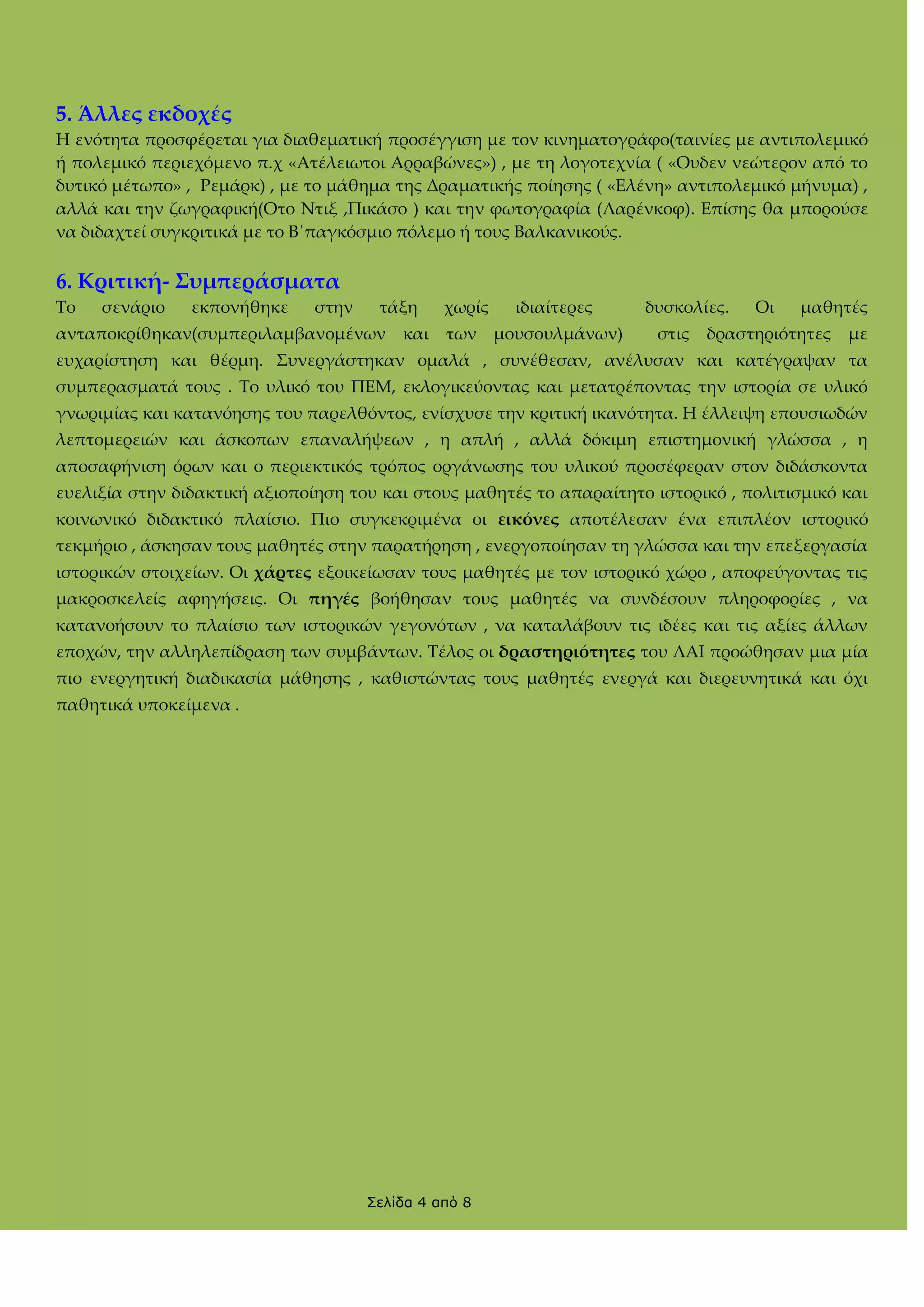 5. Άλλες εκδοχές
Η ενότητα προσφέρεται για διαθεματική προσέγγιση με τον κινηματογράφο(ταινίες με αντιπολεμικό
ή πολεμικό περιεχόμενο π.χ «Ατέλειωτοι Αρραβώνες») , με τη λογοτεχνία ( «Ουδεν νεώτερον από το
δυτικό μέτωπο» , Ρεμάρκ) , με το μάθημα της Δραματικής ποίησης ( «Ελένη» αντιπολεμικό μήνυμα) ,
αλλά και την ζωγραφική(Οτο Ντιξ ,Πικάσο ) και την φωτογραφία (Λαρένκοφ). Επίσης θα μπορούσε
να διδαχτεί συγκριτικά με το Β΄παγκόσμιο πόλεμο ή τους Βαλκανικούς.

6. Κριτική- ΢υμπεράσματα
Σο

σενάριο

εκπονήθηκε

στην

τάξη

ανταποκρίθηκαν(συμπεριλαμβανομένων

και

χωρίς
των

ιδιαίτερες
μουσουλμάνων)

δυσκολίες.
στις

Οι

μαθητές

δραστηριότητες

με

ευχαρίστηση και θέρμη. ΢υνεργάστηκαν ομαλά , συνέθεσαν, ανέλυσαν και κατέγραψαν τα
συμπερασματά τους . Σο υλικό του ΠΕΜ, εκλογικεύοντας και μετατρέποντας την ιστορία σε υλικό
γνωριμίας και κατανόησης του παρελθόντος, ενίσχυσε την κριτική ικανότητα. Η έλλειψη επουσιωδών
λεπτομερειών και άσκοπων επαναλήψεων , η απλή , αλλά δόκιμη επιστημονική γλώσσα , η
αποσαφήνιση όρων και ο περιεκτικός τρόπος οργάνωσης του υλικού προσέφεραν στον διδάσκοντα
ευελιξία στην διδακτική αξιοποίηση του και στους μαθητές το απαραίτητο ιστορικό , πολιτισμικό και
κοινωνικό διδακτικό πλαίσιο. Πιο συγκεκριμένα οι εικόνες αποτέλεσαν ένα επιπλέον ιστορικό
τεκμήριο , άσκησαν τους μαθητές στην παρατήρηση , ενεργοποίησαν τη γλώσσα και την επεξεργασία
ιστορικών στοιχείων. Οι χάρτες εξοικείωσαν τους μαθητές με τον ιστορικό χώρο , αποφεύγοντας τις
μακροσκελείς αφηγήσεις. Οι πηγές βοήθησαν τους μαθητές να συνδέσουν πληροφορίες , να
κατανοήσουν το πλαίσιο των ιστορικών γεγονότων , να καταλάβουν τις ιδέες και τις αξίες άλλων
εποχών, την αλληλεπίδραση των συμβάντων. Σέλος οι δραστηριότητες του ΛΑΙ προώθησαν μια μία
πιο ενεργητική διαδικασία μάθησης , καθιστώντας τους μαθητές ενεργά και διερευνητικά και όχι
παθητικά υποκείμενα .

Σελίδα 4 από 8

 