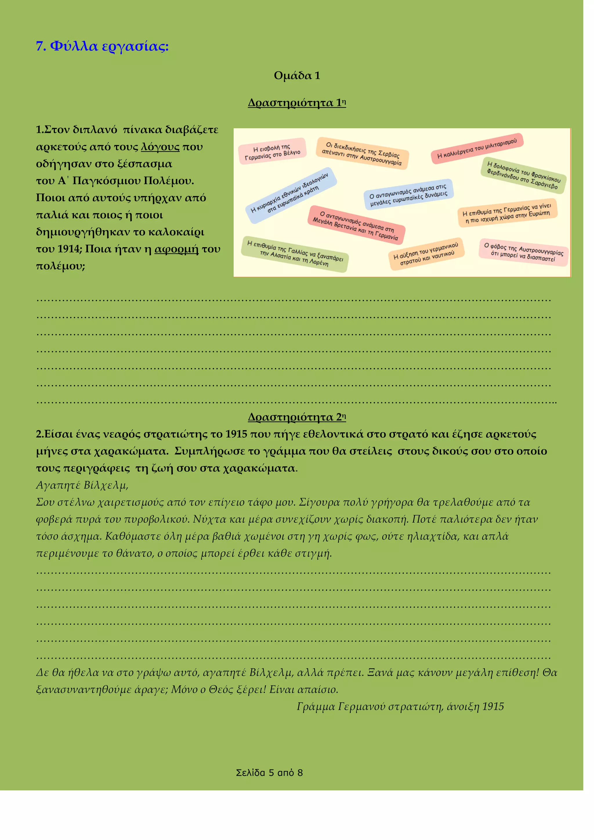 7. Φύλλα εργασίας:
Ομάδα 1
Δραστηριότητα 1η
1.΢τον διπλανό πίνακα διαβάζετε
αρκετούς από τους λόγους που
οδήγησαν στο ξέσπασμα
του Α΄ Παγκόσμιου Πολέμου.
Ποιοι από αυτούς υπήρχαν από
παλιά και ποιος ή ποιοι
δημιουργήθηκαν το καλοκαίρι
του 1914; Ποια ήταν η αφορμή του
πολέμου;
……………………………………………………………………………………………………………………………
……………………………………………………………………………………………………………………………
……………………………………………………………………………………………………………………………
……………………………………………………………………………………………………………………………
……………………………………………………………………………………………………………………………
……………………………………………………………………………………………………………………………
……………………………………………………………………………………………………………………………..
Δραστηριότητα 2η
2.Είσαι ένας νεαρός στρατιώτης το 1915 που πήγε εθελοντικά στο στρατό και έζησε αρκετούς
μήνες στα χαρακώματα. ΢υμπλήρωσε το γράμμα που θα στείλεις στους δικούς σου στο οποίο
τους περιγράφεις τη ζωή σου στα χαρακώματα.
Αγαπητέ Βίλχελμ,
Σου στέλνω χαιρετισμούς από τον επίγειο τάφο μου. Σίγουρα πολύ γρήγορα θα τρελαθούμε από τα
φοβερά πυρά του πυροβολικού. Νύχτα και μέρα συνεχίζουν χωρίς διακοπή. Ποτέ παλιότερα δεν ήταν
τόσο άσχημα. Καθόμαστε όλη μέρα βαθιά χωμένοι στη γη χωρίς φως, ούτε ηλιαχτίδα, και απλά
περιμένουμε το θάνατο, ο οποίος μπορεί έρθει κάθε στιγμή.
<<<<<<<<<<<<<<<<<<<<<<<<<<<<<<<<<<<<<<<<<<<<<<<
<<<<<<<<<<<<<<<<<<<<<<<<<<<<<<<<<<<<<<<<<<<<<<<
<<<<<<<<<<<<<<<<<<<<<<<<<<<<<<<<<<<<<<<<<<<<<<<
<<<<<<<<<<<<<<<<<<<<<<<<<<<<<<<<<<<<<<<<<<<<<<<
<<<<<<<<<<<<<<<<<<<<<<<<<<<<<<<<<<<<<<<<<<<<<<<
<<<<<<<<<<<<<<<<<<<<<<<<<<<<<<<<<<<<<<<<<<<<<<<
Δε θα ήθελα να στο γράψω αυτό, αγαπητέ Βίλχελμ, αλλά πρέπει. Ξανά μας κάνουν μεγάλη επίθεση! Θα
ξανασυναντηθούμε άραγε; Μόνο ο Θεός ξέρει! Είναι απαίσιο.
Γράμμα Γερμανού στρατιώτη, άνοιξη 1915

Σελίδα 5 από 8

 