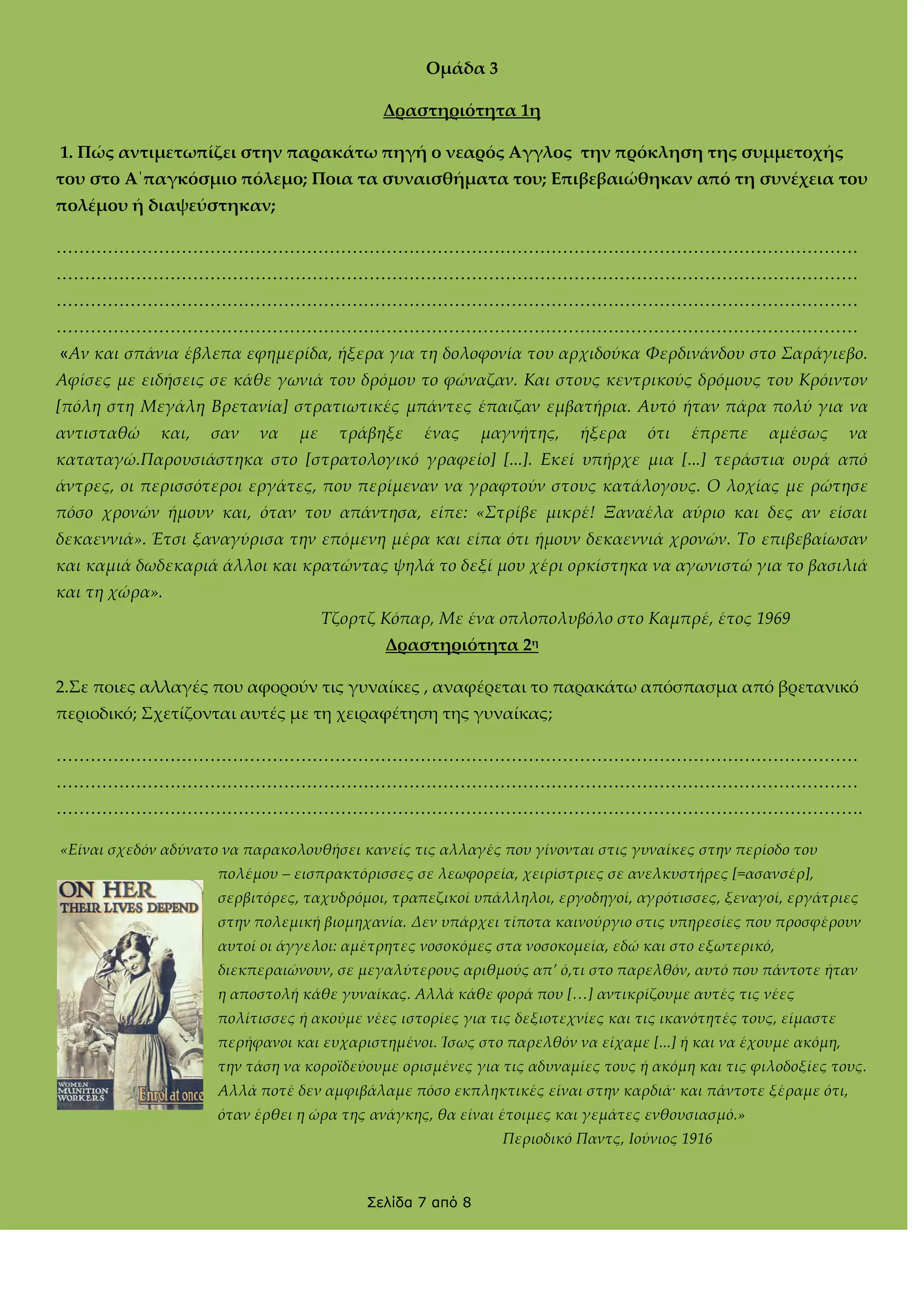 Ομάδα 3
Δραστηριότητα 1η
1. Πώς αντιμετωπίζει στην παρακάτω πηγή ο νεαρός Αγγλος την πρόκληση της συμμετοχής
του στο Α΄παγκόσμιο πόλεμο; Ποια τα συναισθήματα του; Επιβεβαιώθηκαν από τη συνέχεια του
πολέμου ή διαψεύστηκαν;
……………………………………………………………………………………………………………………………
……………………………………………………………………………………………………………………………
……………………………………………………………………………………………………………………………
……………………………………………………………………………………………………………………………
«Αν και σπάνια έβλεπα εφημερίδα, ήξερα για τη δολοφονία του αρχιδούκα Φερδινάνδου στο Σαράγιεβο.
Αφίσες με ειδήσεις σε κάθε γωνιά του δρόμου το φώναζαν. Και στους κεντρικούς δρόμους του Κρόιντον
[πόλη στη Μεγάλη Βρετανία] στρατιωτικές μπάντες έπαιζαν εμβατήρια. Αυτό ήταν πάρα πολύ για να
αντισταθώ

και,

σαν

να

με

τράβηξε

ένας

μαγνήτης,

ήξερα

ότι

έπρεπε

αμέσως

να

καταταγώ.Παρουσιάστηκα στο [στρατολογικό γραφείο] [...]. Εκεί υπήρχε μια [...] τεράστια ουρά από
άντρες, οι περισσότεροι εργάτες, που περίμεναν να γραφτούν στους κατάλογους. Ο λοχίας με ρώτησε
πόσο χρονών ήμουν και, όταν του απάντησα, είπε: «Στρίβε μικρέ! Ξαναέλα αύριο και δες αν είσαι
δεκαεννιά». Έτσι ξαναγύρισα την επόμενη μέρα και είπα ότι ήμουν δεκαεννιά χρονών. Το επιβεβαίωσαν
και καμιά δωδεκαριά άλλοι και κρατώντας ψηλά το δεξί μου χέρι ορκίστηκα να αγωνιστώ για το βασιλιά
και τη χώρα».
Τζορτζ Κόπαρ, Με ένα οπλοπολυβόλο στο Καμπρέ, έτος 1969
Δραστηριότητα 2η
2.΢ε ποιες αλλαγές που αφορούν τις γυναίκες , αναφέρεται το παρακάτω απόσπασμα από βρετανικό
περιοδικό; ΢χετίζονται αυτές με τη χειραφέτηση της γυναίκας;
……………………………………………………………………………………………………………………………
……………………………………………………………………………………………………………………………
…………………………………………………………………………………………………………………………….
«Είναι σχεδόν αδύνατο να παρακολουθήσει κανείς τις αλλαγές που γίνονται στις γυναίκες στην περίοδο του
πολέμου – εισπρακτόρισσες σε λεωφορεία, χειρίστριες σε ανελκυστήρες [=ασανσέρ],
σερβιτόρες, ταχυδρόμοι, τραπεζικοί υπάλληλοι, εργοδηγοί, αγρότισσες, ξεναγοί, εργάτριες
στην πολεμική βιομηχανία. Δεν υπάρχει τίποτα καινούργιο στις υπηρεσίες που προσφέρουν
αυτοί οι άγγελοι: αμέτρητες νοσοκόμες στα νοσοκομεία, εδώ και στο εξωτερικό,
διεκπεραιώνουν, σε μεγαλύτερους αριθμούς απ’ ό,τι στο παρελθόν, αυτό που πάντοτε ήταν
η αποστολή κάθε γυναίκας. Αλλά κάθε φορά που [<] αντικρίζουμε αυτές τις νέες
πολίτισσες ή ακούμε νέες ιστορίες για τις δεξιοτεχνίες και τις ικανότητές τους, είμαστε
περήφανοι και ευχαριστημένοι. Ίσως στο παρελθόν να είχαμε [...] ή και να έχουμε ακόμη,
την τάση να κοροϊδεύουμε ορισμένες για τις αδυναμίες τους ή ακόμη και τις φιλοδοξίες τους.
Αλλά ποτέ δεν αμφιβάλαμε πόσο εκπληκτικές είναι στην καρδιά· και πάντοτε ξέραμε ότι,
όταν έρθει η ώρα της ανάγκης, θα είναι έτοιμες και γεμάτες ενθουσιασμό.»
Περιοδικό Παντς, Ιούνιος 1916

Σελίδα 7 από 8

 