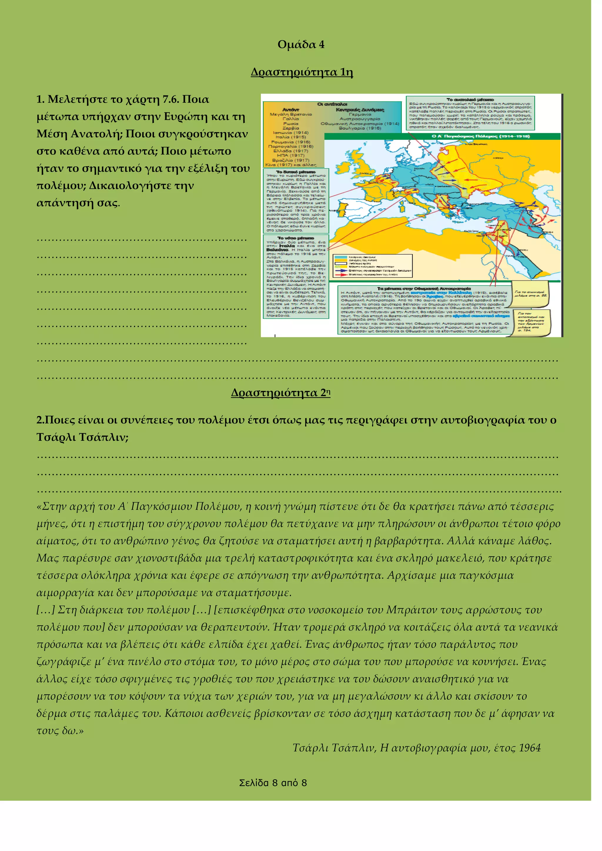 Ομάδα 4
Δραστηριότητα 1η
1. Μελετήστε το χάρτη 7.6. Ποια
μέτωπα υπήρχαν στην Ευρώπη και τη
Μέση Ανατολή; Ποιοι συγκρούστηκαν
στο καθένα από αυτά; Ποιο μέτωπο
ήταν το σημαντικό για την εξέλιξη του
πολέμου; Δικαιολογήστε την
απάντησή σας.
<<<<<<<<<<<<<<<<<<<
<<<<<<<<<<<<<<<<<<<
<<<<<<<<<<<<<<<<<<<
<<<<<<<<<<<<<<<<<<<
<<<<<<<<<<<<<<<<<<<
<<<<<<<<<<<<<<<<<<<
<<<<<<<<<<<<<<<<<<<
<<<<<<<<<<<<<<<<<<<<<<<<<<<<<<<<<<<<<<<<<<<<<<<
<<<<<<<<<<<<<<<<<<<<<<<<<<<<<<<<<<<<<<<<<<<<<<<
Δραστηριότητα 2η
2.Ποιες είναι οι συνέπειες του πολέμου έτσι όπως μας τις περιγράφει στην αυτοβιογραφία του ο
Σσάρλι Σσάπλιν;
……………………………………………………………………………………………………………………………
……………………………………………………………………………………………………………………………
…………………………………………………………………………………………………………………………….
«Στην αρχή του Α΄ Παγκόσμιου Πολέμου, η κοινή γνώμη πίστευε ότι δε θα κρατήσει πάνω από τέσσερις
μήνες, ότι η επιστήμη του σύγχρονου πολέμου θα πετύχαινε να μην πληρώσουν οι άνθρωποι τέτοιο φόρο
αίματος, ότι το ανθρώπινο γένος θα ζητούσε να σταματήσει αυτή η βαρβαρότητα. Αλλά κάναμε λάθος.
Μας παρέσυρε σαν χιονοστιβάδα μια τρελή καταστροφικότητα και ένα σκληρό μακελειό, που κράτησε
τέσσερα ολόκληρα χρόνια και έφερε σε απόγνωση την ανθρωπότητα. Αρχίσαμε μια παγκόσμια
αιμορραγία και δεν μπορούσαμε να σταματήσουμε.
[<] Στη διάρκεια του πολέμου [<] [επισκέφθηκα στο νοσοκομείο του Μπράιτον τους αρρώστους του
πολέμου που] δεν μπορούσαν να θεραπευτούν. Ήταν τρομερά σκληρό να κοιτάζεις όλα αυτά τα νεανικά
πρόσωπα και να βλέπεις ότι κάθε ελπίδα έχει χαθεί. Ένας άνθρωπος ήταν τόσο παράλυτος που
ζωγράφιζε μ’ ένα πινέλο στο στόμα του, το μόνο μέρος στο σώμα του που μπορούσε να κουνήσει. Ένας
άλλος είχε τόσο σφιγμένες τις γροθιές του που χρειάστηκε να του δώσουν αναισθητικό για να
μπορέσουν να του κόψουν τα νύχια των χεριών του, για να μη μεγαλώσουν κι άλλο και σκίσουν το
δέρμα στις παλάμες του. Κάποιοι ασθενείς βρίσκονταν σε τόσο άσχημη κατάσταση που δε μ’ άφησαν να
τους δω.»
Τσάρλι Τσάπλιν, Η αυτοβιογραφία μου, έτος 1964
Σελίδα 8 από 8

 