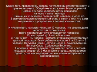 Кроме того, проводились беседы по уголовной ответственности и
правам человека. Общий охват включает 14 мероприятий.
Самый пик посещаемости детей пришелся
на июнь и июль месяцы!
В июне их количество составило 38 человек, в июле 40.
В августе начался постепенный спад, в связи с тем, что дети
отправились с родителями в теплые южные края.
И численность их сократилась до 13 человек, что совсем даже
неплохо для этого сезона.
Всего посетило детскую площадку 54 человека.
Из них: детей до 7 лет – 9 человек,
с 7 до 10 лет – 40 человек , самыми старшими посетителями
детской площадки были ребята в возрасте 11и 12 лет – 5
человек: Петухова Лена, Петухов Володя, Хохлов Максим,
Беляев Саша, Соловьева Вероника.
Надеемся, что в будущем году интерес ребят к детской
площадке возрастет, а мы, в свою очередь, постараемся
сделать для них мероприятия как можно интереснее и
разнообразнее.

 