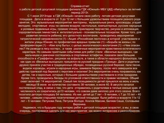 Справка-отчет
о работе детской досуговой площадки филиала ГДК «Южный» МБУ ЦКД «Импульс» за летний
период 2013г.
С 1 июня 2013года в ГДК «Южный» начала свою работу летняя детская досуговая
площадка . Дети в возрасте от 5 до 12 лет с большим удовольствием посещали разного рода
занятия. Это музыкальные мероприятия: викторины, музыкальные ринги, кроссворды, угадай
мелодию; спортивные игры на свежем воздухе; настольные, компьютерные, русские народные
и ролевые подвижные игры, громкие чтения, прикладное творчество, рисунки и аппликация,
оздоровительная гимнастика и интеллектуально - познавательные посиделки. Кроме того, для
развития личности ребенка, его целостного воспитания, проводились мероприятия
патриотической направленности (1) - Акция «Российская ленточка»,в которой участвовали и
жители улицы Южная; по профилактике вредных привычек (1) –«Борьба за жизнь»; по
профориентации (1) - «Кем хочу быть»; с целью экологического воспитания (1) –«Чем опасен
лес? Не разводи в лесу костер», а также различные мероприятия нравственно-эстетического
характера. Но самыми приятными событиями для ребят стали «Веселые выходные», где
мальчишки и девчонки состязались в спортивных эстафетах, показали свои большие
способности в «Граффити», рисунках на асфальте, а также в области народного фольклора, так
как один из «Веселых выходных» пришелся на русский праздник «Троица». Дети и родители
дружно приняли участие в традиционных обрядах, посвященных русской березке: пели песни,
водили хороводы, играли в народные игры, завивали березку, после чего завершили все
действо трапезой под березой с пирогами и киселем! Это мероприятие очень понравилось как
детям, так и взрослым, которые с большим удовольствием участвовали в этом празднике.
Кроме того, проводились беседы по уголовной ответственности и правам человека. Общий
охват включает 14 мероприятий. Самый пик посещаемости детей пришелся на июнь и июль
месяцы! В июне их количество составило 38 человек, в июле 40. В августе начался
постепенный спад, в связи с тем, что дети отправились с родителями в теплые южные края. И
численность их сократилась до13 человек, что совсем даже неплохо для этого сезона. Всего
посетило детскую площадку 54 человека. Из них: детей до 7 лет – 9 человек, с 7 до 10 лет – 40
человек , самыми старшими посетителями детской площадки были ребята в возрасте 11и 12
лет – 5 человек: Петухова Лена, Петухов Володя, Хохлов Максим, Беляев Саша, Соловьева
Вероника.
Надеемся, что в будущем году интерес ребят к детской площадке возрастет, а мы, в свою
очередь, постараемся сделать для них мероприятия как можно интереснее и разнообразнее.

 