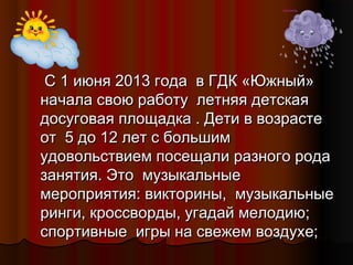 С 1 июня 2013 года в ГДК «Южный»
начала свою работу летняя детская
досуговая площадка . Дети в возрасте
от 5 до 12 лет с большим
удовольствием посещали разного рода
занятия. Это музыкальные
мероприятия: викторины, музыкальные
ринги, кроссворды, угадай мелодию;
спортивные игры на свежем воздухе;

 
