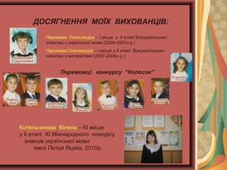 ДОСЯГНЕННЯ МОЇХ ВИХОВАНЦІВ:
Паромова Олександра – І місце у ІІ етапі Всеукраїнських
олімпіад з української мови (2006-2007н.р.)
Паромова Олександра – І місце у ІІ етапі Всеукраїнських
олімпіад з математики (2007-2008н.р.)

Переможці конкурсу “Колосок”

Котельникова Вілена – ІІІ місце
у ІІ етапі XІ Міжнародного конкурсу
знавців української мови
імені Петра Яцика, 2010р.

 