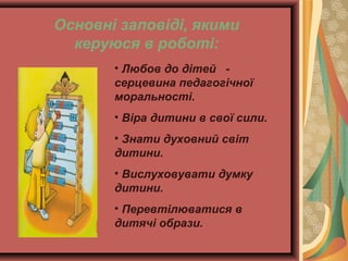 Основні заповіді, якими
керуюся в роботі:
• Любов до дітей серцевина педагогічної
моральності.
• Віра дитини в свої сили.
• Знати духовний світ
дитини.
• Вислуховувати думку
дитини.
• Перевтілюватися в
дитячі образи.

 