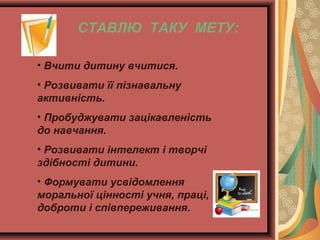 СТАВЛЮ ТАКУ МЕТУ:
• Вчити дитину вчитися.
• Розвивати її пізнавальну
активність.
• Пробуджувати зацікавленість
до навчання.
• Розвивати інтелект і творчі
здібності дитини.
• Формувати усвідомлення
моральної цінності учня, праці,
доброти і співпереживання.

 