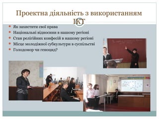 Проектна діяльність з використанням
ІКТ

 Як захистити свої права

 Національні відносини в нашому регіоні
 Стан релігійних конфесій в нашому регіоні
 Місце молодіжної субкультури в суспільстві
 Голодомор чи геноцид?

 