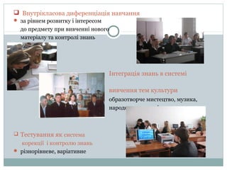  Внутрікласова диференціація навчання
 за рівнем розвитку і інтересом

до предмету при вивченні нового
матеріалу та контролі знань

Інтеграція знань в системі
вивчення тем культури
образотворче мистецтво, музика,
народознавство, література

 Тестування як система

корекції і контролю знань
 різнорівневе, варіативне

 