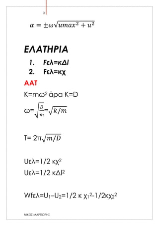 3

𝛼 = ±𝜔√𝑢𝑚𝑎𝑥 2 + 𝑢2

ΕΛΑΤΗΡΙΑ
1.
2.

Fελ=κΔl
Fελ=κχ

AAT
K=mω2 άρα Κ=D
𝐷

ω=√ =√ 𝑘/𝑚
𝑚
T= 2π√ 𝑚/𝐷
Uελ=1/2 κχ2
Uελ=1/2 κΔl2
Wfελ=U1–U2=1/2 κ χ12-1/2κχ22
ΝΙΚΟΣ ΜΑΡΓΙΩΡΗΣ

 