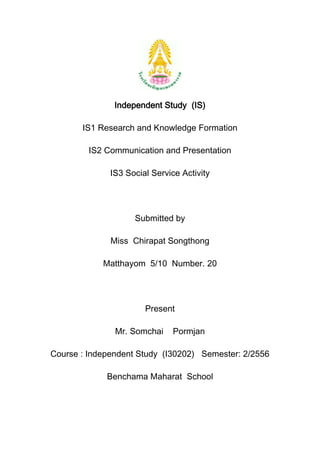 Independent Study (IS)
IS1 Research and Knowledge Formation
IS2 Communication and Presentation
IS3 Social Service Activity

Submitted by
Miss Chirapat Songthong
Matthayom 5/10 Number. 20

Present
Mr. Somchai

Pormjan

Course : Independent Study (I30202) Semester: 2/2556
Benchama Maharat School

 