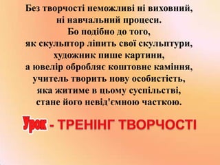 Без творчості неможливі ні виховний,
ні навчальний процеси.
Бо подібно до того,
як скульптор ліпить свої скульптури,
художник пише картини,
а ювелір обробляє коштовне каміння,
учитель творить нову особистість,
яка житиме в цьому суспільстві,
стане його невід'ємною часткою.

 