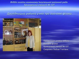 Відділ освіти виконкому Інгулецької районної ради
Криворізька гімназія № 127

Дослідницька робота учнів при вивченні фізики

Презентація досвіду роботи
Вчителя фізики
Криворізької гімназії № 127
Смаровоз Любові Гнатівни.

 