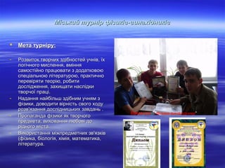 Міський турнір фізиків-винахідників



Мета турніру:

-

Розвиток творчих здібностей учнів, їх
логічного мислення, вміння
самостійно працювати з додатковою
спеціальною літературою, практично
перевіряти теорію, робити
дослідження, захищати наслідки
творчої праці.
Надання найбільш здібним учням з
фізики, доводити вірність свого ходу
розв'язання дослідницьких завдань .
Пропаганда фізики як творчого
предмета, виховання любові до
рідного міста.
Використання міжпредметних зв'язків
(фізика, біологія, хімія, математика,
література.

-

Команда “ Фізики-винахідники”

 