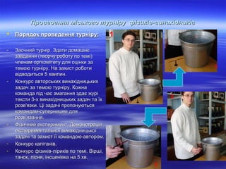 Проведення міського турніру фізиків-винахідників


Порядок проведення турніру:

-

1

Заочний турнір. Здати домашнє
завдання (творчу роботу по темі)
членам оргкомітету для оцінки за
темою турніру. На захист роботи
відводиться 5 хвилин.
Конкурс авторських винахідницьких
задач за темою турніру. Кожна
команда під час змагання здає журі
тексти 3-х винахідницьких задач та їх
розв'язки. Ці задачі пропонуються
командам-суперницям для
розв'язання.
Фізичний експеримент. Демонстрація
експериментальної винахідницької
задачі та захист її командою-автором.
Конкурс капітанів.
Конкурс фізиків-ліриків по темі. Вірші,
танок, пісня, інсценівка на 5 хв.

-

-

-

1

2

2

 