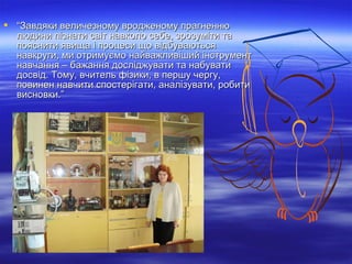  “Завдяки величезному вродженому прагненню
людини пізнати світ навколо себе, зрозуміти та
пояснити явища і процеси що відбуваються
навкруги, ми отримуємо найважливіший інструмент
навчання – бажання досліджувати та набувати
досвід. Тому, вчитель фізики, в першу чергу,
повинен навчити спостерігати, аналізувати, робити
висновки.”

 
