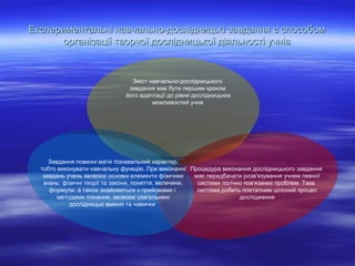 Експериментальні навчально-дослідницькі завдання є способом
організації творчої дослідницької діяльності учнів

Зміст навчально-дослідницького
завдання має бути першим кроком
його адаптації до рівня дослідницьких
можливостей учня

Завдання повинні мати пізнавальний характер,
тобто виконувати навчальну функцію. При виконанні Процедура виконання дослідницького завдання
завдань учень засвоює основні елементи фізичних
має передбачати розв'язування учнем певної
знань: фізичні теорії та закони, поняття, величини,
системи логічно пов'язаних проблем. Така
формули, а також знайомиться з прийомами і
система робить поетапним цілісний процес
методами пізнання, засвоює узагальнені
дослідження
дослідницькі вміння та навички

 