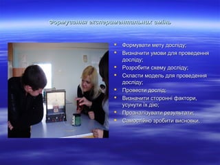 Формування експериментальних вмінь










Формувати мету досліду;
Визначити умови для проведення
досліду;
Розробити схему досліду;
Скласти модель для проведення
досліду;
Провести дослід;
Визначити сторонні фактори,
усунути їх дію;
Проаналізувати результати;
Самостійно зробити висновки.

 