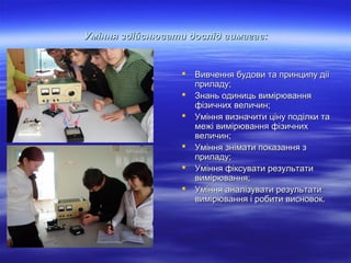 Уміння здійснювати дослід вимагає:








Вивчення будови та принципу дії
приладу;
Знань одиниць вимірювання
фізичних величин;
Уміння визначити ціну поділки та
межі вимірювання фізичних
величин;
Уміння знімати показання з
приладу;
Уміння фіксувати результати
вимірювання;
Уміння аналізувати результати
вимірювання і робити висновок.

 