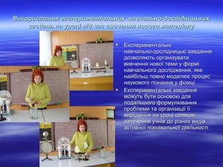 Використання експериментальних навчально-дослідницьких
завдань на уроці під час вивчення нового матеріалу




Експериментальні
навчально-дослідницькі завдання
дозволяють організувати
вивчення нової теми у формі
навчального дослідження, яке
найбільш повно моделює процес
наукового пізнання у фізиці
Експериментальні завдання
можуть бути основою для
подальшого формулювання
проблеми та організації її
вирішення на уроці шляхом
залучення учнів до різних видів
активної пізнавальної діяльності

 