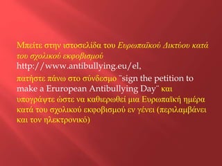 Mπείτε στην ιστοσελίδα του Ευρωπαϊκού Δικτύου κατά
του σχολικού εκφοβισμού
http://www.antibullying.eu/el,
πατήστε πάνω στο σύνδεσμο ¨sign the petition to
make a Eruropean Antibullying Day¨ και
υπογράψτε ώστε να καθιερωθεί μια Ευρωπαϊκή ημέρα
κατά του σχολικού εκφοβισμού εν γένει (περιλαμβάνει
και τον ηλεκτρονικό)

 