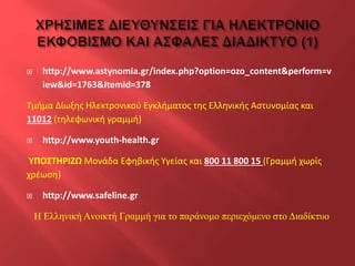 

http://www.astynomia.gr/index.php?option=ozo_content&perform=v
iew&id=1763&Itemid=378

Τμήμα Δίωξης Ηλεκτρονικού Εγκλήματος της Ελληνικής Αστυνομίας και
11012 (τηλεφωνική γραμμή)


http://www.youth-health.gr

ΥΠΟΣΤΗΡΙΖΩ Μονάδα Εφηβικής Υγείας και 800 11 800 15 (Γραμμή χωρίς
χρέωση)


http://www.safeline.gr
Η Ελληνική Aνοικτή Γραμμή για το παράνομο περιεχόμενο στο Διαδίκτυο

 