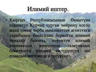 Илимий иштер.
• Кыргыз Республикасынын +км=тън=
караштуу Курчап турган ч=йр=нъ когоо
жана токой чарба мамлекеттик агенттиги
тарабынан бекитилип берилген илимий
темалар боюнча, коруктун илимий
техникалык
кещешинде
талкуланып
бекитилген илимий =ндъръштък иш
пландын негизинде жъргъзъл=т.

 