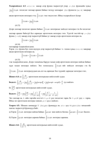 Тодорхойлолт 4.3: a  x   завсар дээр функц тасралтгүй учир y  f (x) функцийн хувьд
b

lim  f ( x)dx төгсөглөг хязгаар оршин байвал энэхүү хязгаарыг f (x) функцээс [a;  [ завсраар

b

a

авсан өргөтгөсөн интеграл гээд



 f ( x)dx

гэж тэмдэглэнэ. Иймд тодорхойлолт ѐсоор:

a




b

f ( x)dx  lim  f ( x)dx
b

a

a

(4.13)
Дээрх хязгаар төгсөглөг оршин байвал



 f ( x)dx

интегралыг нийлдэг интеграл гэх ба төгсөглөг

a

хязгаар оршин байхгүй бол сарнидаг өргөтгөсөн интеграл гэнэ. Үүнтэй төстэйгээр y  f (x)
функц ]  ; b] завсар дээр тасралтгүй байвал уг завсар дээрх өргөтгөсөн интеграл нь
b

b





f ( x)dx  lim  f ( x)dx
a

a

(4.14)
хязгаараар тодорхойлогдоно.
Хэрэв f (x) функц бүх тоон шулуун дээр тасралтгүй байвал c тооны хувьд (;  ) завсраар
авсан өргөтгөсөн интеграл нь


c







c

 f ( x)dx   f ( x)dx   f ( x)dx

(4.15)
гэж тодорхойлогдоно. Дээрх томъѐоны баруун талын хоѐр өргөтгөсөн интеграл нийлж байвал
зүүн талын интеграл нийлнэ. Энэ тохиолдолд



 f ( x)dx –ийг нийлдэг интеграл гэх ба





c



f ( x)dx ;



 f ( x)dx

интегралуудын аль нэг нь сарнидаг бол түүнийг сарнидаг интеграл гэнэ.

c

Жишээ 4.4: а)



dx

 1 x

өргөтгөсөн интегралын нийлэлтийг судал.

2

0

Бодолт:
б)



dx
dx

b
 1  x 2  blim  1  x 2  blim arctgx 0  blim arctgb  arctg 0  2



0
0
b

тул нийлнэ.



dx
 x p өргөтгөсөн интегралын нийлэлтийг судал.
1

Бодолт:

b



b
 x1 p 
 b1 p
dx
dx
1 
 lim  p  lim 
 x p b 1 x b (1  p)   blim  (1  p)  (1  p) 





1


1

Энэ хязгаар нь b –ийн зэргийн илтгэгч 1  p  0 үед төгсөглөг гарах ба 1  p  0 үед  гарна.
Иймд энэ өргөтгөсөн интеграл зөвхөн p  1 үед л нийлнэ.
Теорем 4.5: /Жиших шинжүүр 1/ f ( x) , g ( x) функцүүд нь a  x үед 0  g ( x)  f ( x) нөхцөлийг
хангах тасралтгүй функцүүд байг.
а) Хэрэв





f ( x)dx

интеграл нийлж байвал

a

б) Хэрэв

мөн нийлэх бөгөөд

a



 g ( x)dx

интеграл сарниж байвал

a

Жишээ 4.6:

 g ( x)dx


 f ( x)dx

интеграл сарнина.

a



2

dx
x 1

өргөтгөсөн интегралын нийлэлтийг судал.

19





a



a

 g ( x)dx 

 f ( x)dx

биелнэ.

 
