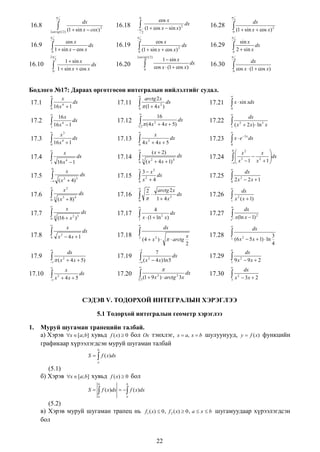 

16.8

dx
(1 2) (1  sin x  cox ) 2
2 arctg


16.9

16.18

cos x
 1  sin x  cos x dx
0










2

2

16.10

0

2

3

0

16.19

cos x
dx
(1  cos x  sin x) 2





16.20

0

1  sin x
dx
cos x  (1  cos x)

dx

2

0

2

cos x
 (1  sin x  cos x) 2 dx
0

2

 (1  sin x  cos x)

16.28

2

2 arctg (1 2 )

1  sin x
dx
1  sin x  cos x



2

sin x

 2  sin x dx

16.29

0



4

dx

 cos x  (1  cos x)

16.30

0

Бодлого №17: Дараах өргөтгөсөн интегралын нийлэлтийг судал.


17.1

 16 x

4

0



17.2

1

17.3

x

 16 x




1

1




( x  4)
2

17.7
17.8

dx

3

4

dx

x
x 2  4x  1

17.16

17.10

x

1

2

2







17.17

17.23

17.18

2

17.24

x
dx
 4x  5

17.20

 2x

dx
 2x  1

2

0

1  4x

2

dx

x
(4  x 2 )    arctg
2

7
 ( x 2  4 x) ln 5 dx




dx

 x2
x 
 x 3  1  x 2  1 dx



 



17.26

dx

2
2
1 3 (1  9 x )  arctg 3 x

x

2

1

dx
(x  1)



17.27

dx

 x(ln x  1)

e

17.28


1

dx
(6 x  5 x  1)  ln
2



17.29

 9x
1



17.30

2

2



dx



3 x



1

17.19

 xe
0

dx

4
 x  (1  ln 2 x) dx
1



dx
 2 x)  ln 3 x

2

0

17.25

arctg 2 x



dx

 (x
1



dx

dx
1  ( x 2  4 x  5)



17.22



3  x2
 x 2  4 dx
0

0



17.9

 3 ( x 2  4 x  1) 4
0



 4 (16  x 2 ) 5
0



17.15

2

x



0

x
dx
 4x  5

( x  2)

 x  sin xdx





 3 ( x 3  8) 4
0



2



17.14

dx

x

x

 4x
0

16 x 4  1



17.6

17.13

dx

x

17.21

16
2 (4 x 2  4 x  5) dx
1


0

17.5

17.12

3

4

arctg 2 x
  (1  4 x 2 ) dx
0


16 x
dx
4
1

0

17.4

1

17.11

dx

 16 x







x

x
3

2

2

3
4

dx
 9x  2

dx
 3x  2

СЭДЭВ V. ТОДОРХОЙ ИНТЕГРАЛЫН ХЭРЭГЛЭЭ
5.1 Тодорхой интегралын геометр хэрэглээ
1.

Муруй шугаман трапецийн талбай.
а) Хэрэв x  [a; b] хувьд f ( x)  0 бол Ox тэнхлэг, x  a, x  b шулуунууд, y  f (x) функцийн
графикаар хүрээлэгдсэн муруй шугаман талбай
b

S   f ( x)dx
a

(5.1)
б) Хэрэв x  [a; b] хувьд f ( x)  0 бол
b

S


a

b

f ( x)dx    f ( x)dx
a

(5.2)
в) Хэрэв муруй шугаман трапец нь f1 ( x)  0 , f 2 ( x)  0 , a  x  b шугамуудаар хүрээлэгдсэн
бол
22

 