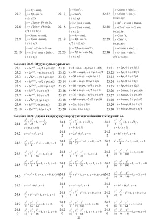 22.7

 x  3(t  sin t ) ,

 y  3(1  cos t ) ,

22.17

 x  8 cos 3 t ,


 y  8 sin 3 t ,


  t  2

0t  6

22.8

 x  1 2 cos t  1 4 cos 2t ,

 y  1 2 sin t  1 4 sin 2t ,
 2  t  2 3

22.18

22.9

 x  3(cos t  t sin t ) ,

 y  3(sin t  t cos t ) ,
0t  3

22.19

t

 x  e (cos t  sin t ) ,

 y  e t (cos t  sin t ) ,

0  t  2
 x  4(t  sin t ) ,

 y  4(1  cos t ) ,
 2  t  2 3

22.27


 x  (t  2) sin t  2t cos t ,

 y  (2  t 2 ) cos t  2t sin t ,

0t  3
2

22.10

22.20

 x  2(2 cos t  cos 2t ) ,

 y  2(2 sin t  sin 2t ) ,

22.28

22.29

 x  2(cos t  t sin t ) ,

 y  2(sin t  t cos t ) ,
0t  2
2

 x  (t  2) sin t  2t cos t ,

 y  (2  t 2 ) cos t  2t sin t ,

0  t  3
 x  2 cos 3 t ,


 y  2 sin 3 t ,


0t  4

22.30

0t  3

Бодлого №23: Муруй нумын уртыг ол.
23.1 r  3e 3 4 ,   2     2 23.11 r  1  sin  ,  2     6
23.2 r  2e4 3 ,   2     2 23.12 r  2(1  cos  ) ,       2
23.3 r  2e ,   2     2 23.13 r  3(1  sin  ) ,  6    0
23.4 r  5e5 12 ,   2     2 23.14 r  4(1  sin  ) , 0     6
23.5 r  6e12 5 ,   2     2 23.15 r  5(1  cos  ) ,  3    0
23.6 r  3e3 4 , 0     3
23.16 r  6(1  sin  ) ,  2    0
23.7 r  4e4 3 , 0     3
23.17 r  7(1  sin  ) ,  6     6
23.8 r  2e , 0     3
23.18 r  8(1  cos  ) , 2 3    0
23.9 r  5e5 12 , 0     3
23.19 r  2 , 0    3 4
12 5
23.10 r  12e , 0     3
23.20 r  2 , 0    4 3

t

 x  e (cos t  sin t ) ,

 y  e t (cos t  sin t ) ,

 6t  4

23.21
23.22
23.23
23.24
23.25
23.26
23.27
23.28
23.29
23.30

r  2 , 0    5 12
r  2 , 0    12 5
r  4 , 0    3 4
r  3 , 0    4 3

r  5 , 0    12 5
r  2 cos  , 0     6
r  8 cos  , 0     4
r  6 cos  , 0     3
r  2 sin  , 0     6

r  8 sin  , 0     4

Бодлого №24: Дараах гадаргуунуудаар хүрээлэгдсэн биеийн эзэлхүүнийг ол.
24.1

x2 y2
y

 1, z 
,
27 25
3
z  0 , ( y  0)

24.1
1

x2 y2

 1, z  3 y ,
3
4
z  0 , ( y  0)

24.2
1

x2 y2

 1, z  3 y ,
3 16
z  0 , ( y  0)

24.2

z  x2  y 2 , z  2

24.1
2

z  2x2  8 y 2 , z  4

24.2
2

z  4x 2  9 y 2 , z  6

24.3

x2 y2

 z 2  1, z  0 , z  3
9
4

24.1
3

24.2
3

x2 

24.4

x2 y 2 z 2


 1, z  12
9
4 36

24.1
4

24.5

24.6

x2 y 2 z 2


 1, z  1, z  0
16 9
4

24.1
5

x 2  y 2  9 , z  y , z  0 , ( y  0)24.1

6

24.7

z  x2  9 y 2 , z  3

24.1
7

24.8

x2
 y 2  z 2  1, z  0 , z  3
4

24.1
8

x2 y 2 z 2


 1, z  16
9 16 64
x2 y 2 z 2


 1, z  2 , z  0
16 9 16

24.1
9
24.2
0

24.9
24.1
0

x2 y 2

 z 2  1, z  0 , z  2
81 25
x2 y 2 z 2


 1, z  12
4
9 36
x2 y 2 z 2


 1, z  3 , z  0
16 9 36

24.2
4
24.2
5

x2
 y 2  1, z  y , z  0 , ( y  0)24.2
9

6

z  x2  5 y 2 , z  5
x2 y 2

 z 2  1, z  0 , z  4
9
4
x2 y2
z2


 1, z  20
9 25 100
x2 y 2 z 2


 1, z  4 , z  0
16 9 64

29

24.2
7
24.2
8
24.2
9
24.3
0

y2
 z 2  1, z  0 , z  3
4

x2 y2
z2


 1, z  20
25 9 100
x2 y 2
z2


 1, z  3, z  0
16 9 100

x2 y2 z2


 1, z  3, z  0
16 9 196

z  2 x 2  18 y 2 , z  6
x2 y2

 z 2  1, z  0 , z  2
25 9
x2

16
x2

16

y2 z2

 1, z  16
9 64
y2 z2

 1, z  6, z  0
9 144

 