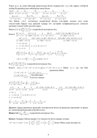 Хэрэв Qn (x) нь дээрх байдлаар үржигдэхүүн болон задарсан бол f (x) –ийг дараах хэлбэртэй
хялбар бутархайнуудын нийлбэрээр тавьж болно.
Ak
A1k1
Pm ( x)
A1
A 2
A11
A12


 ... 
 ... 

 ... 

2
k1
2
Qn ( x) ( x  a1 ) ( x  a1 )
( x  a ) ( x  a )
( x  a1 )
( x  a  ) k
Bsn x  C sn s
B1n x  C1n1
B x  C s1
B11 x  C11
 ...  2 1
 ...  2 s1
 ...  2 s
n1
( x  p1 x  q1 )
( x  ps x  qs )
( x  p1 x  q1 )
( x  p s x  q s ) ns



2

Энд байгаа A , B , C тогтмолууд тодорхойгүй бөгөөд тэдгээрийг олохын тулд дээрх
тэнцэтгэлийн баруун талд ерөнхий хуваарь өгч эдгээрийн коэффициентүүдээс зохиосон
шугаман тэгшитгэлийн системд хүрнэ.
6x 2  x  2
dx тодорхойгүй интегралыг бод.
3
 x 1
6x 2  x  2
6x 2  x  2
A
Bx  C
A  (2 x 2  2 x  1)  ( Bx  C )  ( x  1)
Бодолт: 3


 2

2 x  x  1 ( x  1)( 2 x 2  2 x  1) x  1 2 x  2 x  1
( x  1)( 2 x 2  2 x  1)

Жишээ 2.3: а)

 2x

6x 2  x  2
2 Ax 2  2 Ax  A  Bx 2  Bx  Cx  C (2 A  B) x 2  (2 A  B  C ) x  A  C


( x  1)( 2 x 2  2 x  1)
( x  1)( 2 x 2  2 x  1)
( x  1)( 2 x 2  2 x  1)


x : 1  2 A  B  C   A  1, B  4 , C  3

1:  2  A  C

x2 : 6  2A  B

2x  3
6x 2  x  2
4x  3 
1
 1
2 dx 
dx   
 2
dx  
dx   2

 2x 3  x  1
x  1 2x  2x  1 
x 1

x x 1
2
1

 ln | x  1 |  ln x 2  x    arctg (2 x  1)  C
2


x 4  3x 3  3x 2  5
 x 3  3x 2  3x  1 dx тодорхойгүй интегралыг бод.
Бодолт: P4 ( x)  x 4  3x 3  3x 2  5 , m  4 , Q3 ( x)  x 3  3x 2  3x  1, n  3

б)

байна. m  n тул зөв биш
рациональ байна.

x 4  3x 3  3 x 2  5
x 4  3x 3  3 x 2  x
x  5

x 3  3x 2  3 x  1
x бүхлийн орон

Үлдэгдэл гишүүн


dx 


x5
A
B
C
Ax 2  2 Ax  A  Bx  B  C
x5
Ax 2  (2 A  B) x  A  B  C






( x  1) 3 ( x  1) ( x  1) 2 ( x  1) 3
( x  1) 3
( x  1) 3
( x  1) 3




x 4  3x 3  3x 2  5
x5
dx    x 
3
2

x  3x  3x  1
( x  1) 3



x2 : 0  A

x : 1  2 A  B  A  0 , B  1, C  4
1: 5  A  B  C 



1

  x  ( x  1)



2



4
( x  1) 3


x2
1
2
dx 


C

2 x  1 ( x  1) 2


Дүгнэлт: Дурын рациональ функцийг интегралчилж болох ба рациональ функцийн эх функц
нь элементар функцуудаар илэрхийлэгдэнэ.
Жишээ 2.4:

dx

 4x 2  6x  1

тодорхойгүй интегралыг бод.

Бодолт: Хуваарьт байгаа квадрат 3-н гишүүнтээс бүтэн квадрат ялгавал
2

4 x 2  6 x  1  ( 2 x) 2  2  2 x 

2

2

3 3 3
3
7

       1   2 x    болно. Иймд дээрх интеграл нь
2 2 2
2
2


6

 