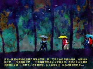 我和小陳對老闆娘的這種反應深感不解，第二天早上在吃早餐的時候，老闆娘來
找我們，一方面謝謝我們，一方面解釋這位老太太究竟是誰。原來老太太其實是
老闆娘的母親，只是她得了老年癡呆症，忘了這位女兒，以為老闆娘是陌生人。

 