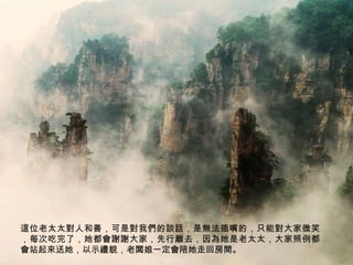 這位老太太對人和善，可是對我們的談話，是無法插嘴的，只能對大家微笑
，每次吃完了，她都會謝謝大家，先行離去，因為她是老太太，大家照例都
會站起來送她，以示禮貌，老闆娘一定會陪她走回房間。

 